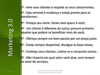 1º - Ame seus clientes e respeite os seus concorrentes;
                2º - Seja sensível à mudança e esteja pronto para se
                transformar;
Marketing 3.0
                3º - Proteja seu nome. Deixe claro quem é você;
                4º - Um cliente é diferente do outro; procure primeiro
                aqueles que podem se beneficiar mais de você;
                5º - Ofereça sempre um bom pacote por um preço justo;
                6º - Esteja sempre disponível, divulgue as boas-novas;

                7º - Conheça seus clientes, cultive-os e conquiste outros ;
                8º - Não importa em qual setor você atue, será sempre
                no setor de serviços;

                            III Semana Acadêmica Unificada Fagoc
16/02/2013
                               Marketing 3.0 | Rafaela Namorato
 