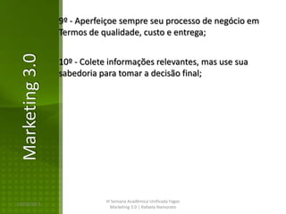 9º - Aperfeiçoe sempre seu processo de negócio em
Marketing 3.0   Termos de qualidade, custo e entrega;


                10º - Colete informações relevantes, mas use sua
                sabedoria para tomar a decisão final;




                            III Semana Acadêmica Unificada Fagoc
16/02/2013
                               Marketing 3.0 | Rafaela Namorato
 