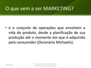 O que vem a ser MARKETING?


• é o conjunto de operações que envolvem a
  vida do produto, desde a planificação de sua
  produção até o momento em que é adquirido
  pelo consumidor (Dicionário Michaelis).




                III Semana Acadêmica Unificada Fagoc
16/02/2013
                   Marketing 3.0 | Rafaela Namorato
 