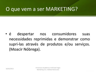 O que vem a ser MARKETING?



• é despertar nos consumidores suas
  necessidades reprimidas e demonstrar como
  supri-las através de produtos e/ou serviços.
  (Moacir Nóbrega).



                III Semana Acadêmica Unificada Fagoc
16/02/2013
                   Marketing 3.0 | Rafaela Namorato
 