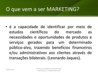 O que vem a ser MARKETING?

• é a capacidade de identificar por meio de
  estudos     científicos    do   mercado    as
  necessidades e oportunidades de produtos e
  serviços gerados para um determinado
  público-alvo, trazendo benefícios financeiros
  e/ou administrativos aos clientes através de
  transações bilaterais. (Leonardo Jaques).

                III Semana Acadêmica Unificada Fagoc
16/02/2013
                   Marketing 3.0 | Rafaela Namorato
 