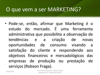 O que vem a ser MARKETING?

• Pode-se, então, afirmar que Marketing é o
  estudo do mercado. É uma ferramenta
  administrativa que possibilita a observação de
  tendências e a criação de novas
  oportunidades de consumo visando a
  satisfação do cliente e respondendo aos
  objetivos financeiros e mercadológicos das
  empresas de produção ou prestação de
  serviços (Robson Fraga).
                 III Semana Acadêmica Unificada Fagoc
16/02/2013
                    Marketing 3.0 | Rafaela Namorato
 