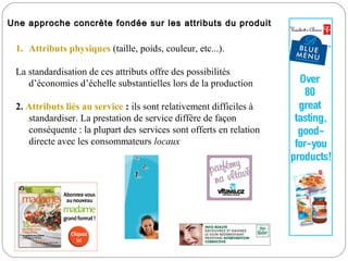Une approche concrète fondée sur les attributs du produit

 1. Attributs physiques (taille, poids, couleur, etc...).

 La standardisation de ces attributs offre des possibilités
    d’économies d’échelle substantielles lors de la production

 2. Attributs liés au service : ils sont relativement difficiles à
    standardiser. La prestation de service diffère de façon
    conséquente : la plupart des services sont offerts en relation
    directe avec les consommateurs locaux
 