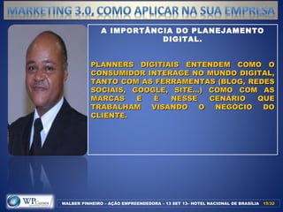 WALBER PINHEIRO – AÇÃO EMPREENDEDORA – 13 SET 13– HOTEL NACIONAL DE BRASÍLIA 15/3215/32
A IMPORTÂNCIA DO PLANEJAMENTO
DIGITAL.
PLANNERS DIGITIAIS ENTENDEM COMO OPLANNERS DIGITIAIS ENTENDEM COMO O
CONSUMIDOR INTERAGE NO MUNDO DIGITAL,CONSUMIDOR INTERAGE NO MUNDO DIGITAL,
TANTO COM AS FERRAMENTAS (BLOG, REDESTANTO COM AS FERRAMENTAS (BLOG, REDES
SOCIAIS, GOOGLE, SITE...) COMO COM ASSOCIAIS, GOOGLE, SITE...) COMO COM AS
MARCAS E É NESSE CENÁRIO QUEMARCAS E É NESSE CENÁRIO QUE
TRABALHAM VISANDO O NEGÓCIO DOTRABALHAM VISANDO O NEGÓCIO DO
CLIENTE.CLIENTE.
 