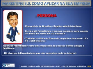 PERSONAPERSONA
- Empresário de Brasília e Regiões Administrativas.- Empresário de Brasília e Regiões Administrativas.
- Ele já está formalizado e procura soluções para superar- Ele já está formalizado e procura soluções para superar
as metas de venda de sua empresa.as metas de venda de sua empresa.
- Trabalha na linha de frente do negócio e tem entre 10 e- Trabalha na linha de frente do negócio e tem entre 10 e
50 colaboradores.50 colaboradores.
-Quer ser reconhecido como um empresário de sucesso dentre amigos eQuer ser reconhecido como um empresário de sucesso dentre amigos e
familiares.familiares.
- Há diversos influenciadores que não entendem nada de internet- Há diversos influenciadores que não entendem nada de internet.
WALBER PINHEIRO – AÇÃO EMPREENDEDORA – 13 SET 13– HOTEL NACIONAL DE BRASÍLIA 19/3219/32
 