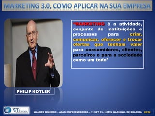““MARKETINGMARKETING é a atividade,
conjunto de instituições e
processos para criar,criar,
comunicar, oferecer e trocarcomunicar, oferecer e trocar
ofertas que tenham valorofertas que tenham valor
para consumidores, clientes,
parceiros e para a sociedade
como um todo”
PHILIP KOTLER
WALBER PINHEIRO – AÇÃO EMPREENDEDORA – 13 SET 13– HOTEL NACIONAL DE BRASÍLIA 02/3202/32
 
