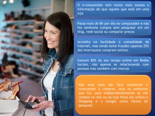 O e-consumidor tem muito mais acesso a
informação do que aquele que está em uma
loja
Passa mais de 8h por dia no computador e não
faz nenhuma compra sem pesquisar em um
blog, rede social ou comparar preços
Acredita na facilidade e comodidade da
Internet, mas ainda teme fraudes (apenas 25%
dos internautas compram online)
Gastam 80% do seu tempo online em Redes
Sociais, não apenas se relacionando com
pessoas mas também com marcas
Não está mais tão fácil convencer o
consumidor a comprar, seja no ambiente
que for, pois independentemente se ele
compra no site ou na loja física ele utiliza o
Shopping e o Google como fontes de
pesquisa!
 
