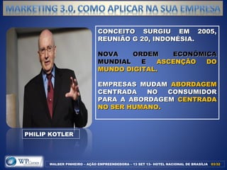 CONCEITO SURGIU EM 2005,CONCEITO SURGIU EM 2005,
REUNIÃO G 20, INDONÉSIA.REUNIÃO G 20, INDONÉSIA.
NOVA ORDEM ECONÔMICANOVA ORDEM ECONÔMICA
MUNDIAL EMUNDIAL E ASCENÇÃO DOASCENÇÃO DO
MUNDO DIGITAL.MUNDO DIGITAL.
EMPRESAS MUDAMEMPRESAS MUDAM ABORDAGEMABORDAGEM
CENTRADA NO CONSUMIDORCENTRADA NO CONSUMIDOR
PARA A ABORDAGEMPARA A ABORDAGEM CENTRADACENTRADA
NO SER HUMANO.NO SER HUMANO.
WALBER PINHEIRO – AÇÃO EMPREENDEDORA – 13 SET 13– HOTEL NACIONAL DE BRASÍLIA 03/3203/32
PHILIP KOTLER
 