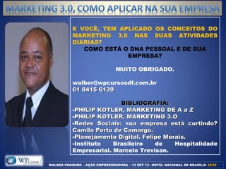WALBER PINHEIRO – AÇÃO EMPREENDEDORA – 13 SET 13– HOTEL NACIONAL DE BRASÍLIA 32/3232/32
E VOCÊ, TEM APLICADO OS CONCEITOS DO
MARKETING 3.0 NAS SUAS ATIVIDADES
DIÁRIAS?
COMO ESTÁ O DNA PESSOAL E DE SUA
EMPRESA?
MUITO OBRIGADO.
walber@wpcursosdf.com.br
61 8415 613961 8415 6139
BIBLIOGRAFIA:BIBLIOGRAFIA:
-PHILIP KOTLER, MARKETING DE A a ZPHILIP KOTLER, MARKETING DE A a Z
-PHILIP KOTLER, MARKETING 3.OPHILIP KOTLER, MARKETING 3.O
-Redes Sociais: sua empresa está curtindo?Redes Sociais: sua empresa está curtindo?
Camila Porto de Camargo.Camila Porto de Camargo.
-Planejamento Digital. Felipe Morais.Planejamento Digital. Felipe Morais.
-Instituto Brasileiro de Hospitalidade
Empresarial. Marcelo Trevisan.
 