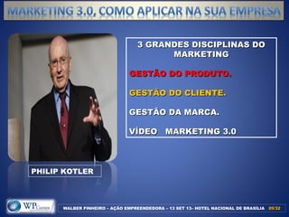 3 GRANDES DISCIPLINAS DO3 GRANDES DISCIPLINAS DO
MARKETINGMARKETING
GESTÃO DO PRODUTO.GESTÃO DO PRODUTO.
GESTÃO DO CLIENTE.GESTÃO DO CLIENTE.
GESTÃO DA MARCA.GESTÃO DA MARCA.
VÍDEO MARKETING 3.0VÍDEO MARKETING 3.0
WALBER PINHEIRO – AÇÃO EMPREENDEDORA – 13 SET 13– HOTEL NACIONAL DE BRASÍLIA 05/3205/32
PHILIP KOTLER
 
