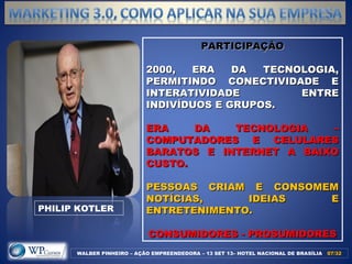 PARTICIPAÇÃOPARTICIPAÇÃO
2000, ERA DA TECNOLOGIA,2000, ERA DA TECNOLOGIA,
PERMITINDO CONECTIVIDADE EPERMITINDO CONECTIVIDADE E
INTERATIVIDADE ENTREINTERATIVIDADE ENTRE
INDIVÍDUOS E GRUPOS.INDIVÍDUOS E GRUPOS.
ERA DA TECNOLOGIA –ERA DA TECNOLOGIA –
COMPUTADORES E CELULARESCOMPUTADORES E CELULARES
BARATOS E INTERNET A BAIXOBARATOS E INTERNET A BAIXO
CUSTO.CUSTO.
PESSOAS CRIAM E CONSOMEMPESSOAS CRIAM E CONSOMEM
NOTÍCIAS, IDEIAS ENOTÍCIAS, IDEIAS E
ENTRETENIMENTO.ENTRETENIMENTO.
CONSUMIDORES - PROSUMIDORESCONSUMIDORES - PROSUMIDORES
WALBER PINHEIRO – AÇÃO EMPREENDEDORA – 13 SET 13– HOTEL NACIONAL DE BRASÍLIA 07/3207/32
PHILIP KOTLER
 