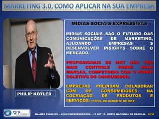 MÍDIAS SOCIAIS EXPRESSIVASMÍDIAS SOCIAIS EXPRESSIVAS
MÍDIAS SOCIAIS SÃO O FUTURO DASMÍDIAS SOCIAIS SÃO O FUTURO DAS
COMUNICAÇÕES DE MARKETING,COMUNICAÇÕES DE MARKETING,
AJUDANDO EMPRESAS SAJUDANDO EMPRESAS S
DESENVOLVER INSIGHTS SOBRE ODESENVOLVER INSIGHTS SOBRE O
MERCADO.MERCADO.
PROFISSIONAIS DE MKT NÃO TEMPROFISSIONAIS DE MKT NÃO TEM
MAIS CONTROLE SOBRE SUASMAIS CONTROLE SOBRE SUAS
MARCAS, COMPETINDO COM O PODERMARCAS, COMPETINDO COM O PODER
COLETIVO DO CONSUMIDOR.COLETIVO DO CONSUMIDOR.
EMPRESAS PRECISAM COLABORAREMPRESAS PRECISAM COLABORAR
COM OS CONSUMIDORES NACOM OS CONSUMIDORES NA
COCRIAÇÃO DE PRODUTOS ECOCRIAÇÃO DE PRODUTOS E
SERVIÇOS.SERVIÇOS. (PAPEL DO GERENTE DE MKT)(PAPEL DO GERENTE DE MKT)
WALBER PINHEIRO – AÇÃO EMPREENDEDORA – 13 SET 13– HOTEL NACIONAL DE BRASÍLIA 09/3209/32
PHILIP KOTLER
 