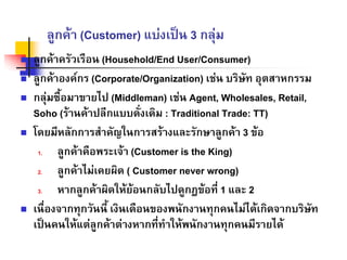 ลูกคา (Customer) แบงเปน 3 กลุม
ลูกคาครัวเรือน (Household/End User/Consumer)
ลูกคาองคกร (Corporate/Organization) เชน บริษัท อุตสาหกรรม
กลุมซื้อมาขายไป (Middleman) เชน Agent, Wholesales, Retail,
Soho (รานคาปลีกแบบดั่งเดิม : Traditional Trade: TT)
โดยมีหลักการสําคัญในการสรางและรักษาลูกคา 3 ขอ
1. ลูกคาคือพระเจา (Customer is the King)
2. ลูกคาไมเคยผิด ( Customer never wrong)
3. หากลูกคาผิดใหยอนกลับไปดูกฎขอที่ 1 และ 2
เนื่องจากทุกวันนี้ เงินเดือนของพนักงานทุกคนไมไดเกิดจากบริษัท
เปนคนใหแตลูกคาตางหากที่ทําใหพนักงานทุกคนมีรายได
 