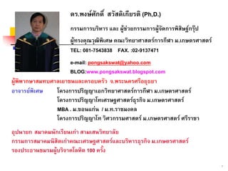 2
ดร.พงษศักดิ์ สวัสดิเกียรติ (Ph,D.)
กรรมการบริหาร และ ผูชวยกรรมการผูจัดการพิสิษฐกรุป
ผูทรงคุณวุฒิพิเศษ คณะวิทยาศาสตรการกีฬา ม.เกษตรศาสตร
TEL: 081-7543838 FAX. :02-9137471
e-mail: pongsakswat@yahoo.com
BLOG:www.pongsakswat.blogspot.com
ผูพิพากษาสมทบศาลเยาชนและครอบครัว จ.พระนครศรีอยุธยา
อาจารยพิเศษ โครงการปริญญาเอกวิทยาศาสตรการกีฬา ม.เกษตรศาสตร
โครงการปริญญาโทเศรษฐศาสตรธุรกิจ ม.เกษตรศาสตร
MBA . ม.ขอนแกน / ม.ท.ราชมงคล
โครงการปริญญาโท วิศวกรรมศาสตร ม.เกษตรศาสตร ศรีราชา
อุปนายก สมาคมนักเรียนเกา สามเสนวิทยาลัย
กรรมการสมาคมนิสิตเกาคณะเศรษฐศาสตรและบริหารธุรกิจ ม.เกษตรศาสตร
รองประธานชมรมผูบริจาคโลหิต 100 ครั้ง
 