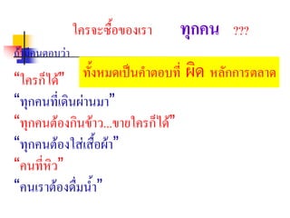 ใครจะซื้อของเรา ทุกคน ???
ถามีคนตอบวา
“ใครก็ได”
“ทุกคนที่เดินผานมา”
“ทุกคนตองกินขาว...ขายใครก็ได”
“ทุกคนตองใสเสื้อผา”
“คนที่หิว”
“คนเราตองดื่มน้ํา”
ทั้งหมดเปนคําตอบที่ ผิด หลักการตลาด
 