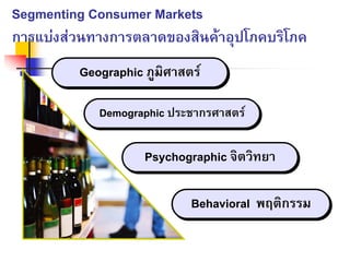 Segmenting Consumer Markets
การแบงสวนทางการตลาดของสินคาอุปโภคบริโภค
Geographic ภูมิศาสตรGeographic ภูมิศาสตร
Demographic ประชากรศาสตรDemographic ประชากรศาสตร
Psychographic จิตวิทยาPsychographic จิตวิทยา
Behavioral พฤติกรรมBehavioral พฤติกรรม
 