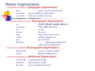 Market Segmentation
การแบงตลาดตามหลักภูมิศาสตร (Geographic Segmentation)
ภูมิภาค กรุงเทพฯ ภาคเหนือ เขตตะวันออกเฉียงใต
ขนาดของเมือง เมืองหลวง เมืองที่มีประชากร1ลานคนขึ้นไป
ความหนาแนน ในเมือง ชนบท ตางจังหวัด เขตเพาะปลูก
สภาพภูมิอากาศ เขตรอนชื้น เขตหนาว
การแบงตลาดตามหลักประชากรศาสตร (Demographic Segmentation)
อายุ 10-20 ป 20-40 ป 40-60 ป 60 ปขึ้นไป
ขนาดครอบครัว 1-2 คน 3-5 คน 6 คนขึ้นไป
เพศ ชาย หญิง
สถานภาพ โสด แตงงาน
อาชีพ นักธุรกิจ แมบาน พนักงาน ขาราชการ
การศึกษา ระดับมัธยม ปริญญาตรี โท เอก
ศาสนา พุทธ คริสต อิสลาม
ชั้นทางสังคม ชนชั้นสูงระดับสูง ชนชั้นสูงระดับต่ํา
ชนชั้นกลางระดับสูง ชนชั้นต่ําระดับต่ํา
การแบงตลาดตามหลักจิตนิสัย (Psychographic Segmentation)
วิธีการดําเนินชีวิต แบบหัวเกา แบบสมัยใหม แบบศิลปน
บุคลิกภาพ ผูชอบเขาสังคม ผูที่ชอบวางอํานาจ
การแบงตลาดตามหลักพฤติกรรม (Behavioral Segmentation)
โอกาสในการซื้อ แบบปกติ เฉพาะชวงโปรโมชั่น
ผลประโยชน คุณภาพ ปริมาณมาก มากที่สุด
อัตราการใช ทุกวัน สองครั้งตอสัปดาห เดือนละครั้ง
ทัศนคติ เห็นดวยเชิงบวก ไมเห็นดวย
 