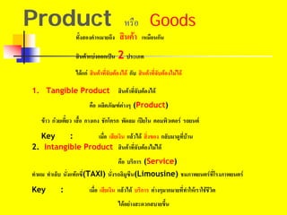 Product หรือ Goods
ทั้งสองคําหมายถึง สินคา เหมือนกัน
สินคาแบงออกเปน 2 ประเภท
ไดแก สินคาที่จับตองได กับ สินคาที่จับตองไมได
1. Tangible Product สินคาที่จับตองได
คือ ผลิตภัณฑตางๆ (Product)
2. Intangible Product สินคาที่จับตองไมได
คือ บริการ (Service)
ขาว กวยเตี๋ยว เสื้อ กางเกง ชักโครก พัดลม เปยโน คอมพิวเตอร รถยนต
Key : เมื่อ เสียเงิน แลวได สิ่งของ กลับมาดูที่บาน
ทําผม ทําเล็บ นั่งแทกซี่(TAXI) นั่งรถลิมูซีน(Limousine) ชมภาพยนตรที่โรงภาพยนตร
Key : เมื่อ เสียเงิน แลวได บริการ ตางๆมากมายที่ทําใหเราใชชีวิต
ไดอยางสะดวกสบายขึ้น
 