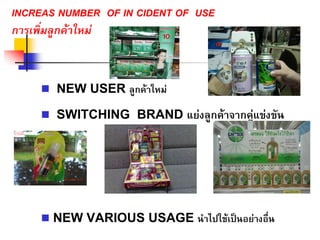 INCREAS NUMBER OF IN CIDENT OF USE
การเพิ่มลูกคาใหม
NEW USER ลูกคาใหม
SWITCHING BRAND แยงลูกคาจากคูแขงขัน
NEW VARIOUS USAGE นําไปใชเปนอยางอื่น
 