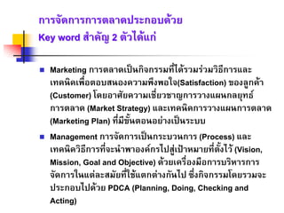 การจัดการการตลาดประกอบดวยการจัดการการตลาดประกอบดวย
Key wordKey word สําคัญสําคัญ 22 ตัวไดแกตัวไดแก
Marketing การตลาดเปนกิจกรรมที่ไดรวมรวมวิธีการและ
เทคนิคเพื่อตอบสนองความพึงพอใจ(Satisfaction) ของลูกคา
(Customer) โดยอาศัยความเชี่ยวชาญการวางแผนกลยุทธ
การตลาด (Market Strategy) และเทคนิคการวางแผนการตลาด
(Marketing Plan) ที่มีขั้นตอนอยางเปนระบบ
Management การจัดการเปนกระบวนการ (Process) และ
เทคนิควิธีการที่จะนําพาองคกรไปสูเปาหมายที่ตั้งไว (Vision,
Mission, Goal and Objective) ดวยเครื่องมือการบริหารการ
จัดการในแตละสมัยที่ใชแตกตางกันไป ซึ่งกิจกรรมโดยรวมจะ
ประกอบไปดวย PDCA (Planning, Doing, Checking and
Acting)
 