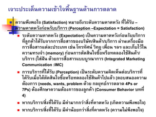เจาะประเด็นความเขาใจพื้นฐานดานการตลาด
ความพึงพอใจ (Satisfaction) หมายถึงระดับความคาดหวัง ที่ไดรับ –
ความคาดหวังกอนรับบริการ (Perception –Expectation = Satisfaction)
ระดับความคาดหวัง (Expectation) เปนความคาดหวังกอนรับบริการ
ที่ลูกคาไดรับจากการสื่อสารของบริษัท/สินคา/บริการ ผานเครื่องมือ
การสื่อสารแตละประเภท เชน โทรทัศน วิทยุ เพื่อน ฯลฯ และเก็บไวใน
ความทรงจํา (memory) กอนการตัดสินใจซื้อหรือทดลองใชสินคา/
บริการ (ใสฝน ดวยการสื่อสารแบบบูรณาการ (Integrated Marketing
Communication :IMC)
การบริการที่ไดรับ (Perception) เปนระดับความคิดเห็นตอบริการที่
ไดรับเมื่อไดตัดสินใจซื้อหรือทดลองใชสินคาไปแลว (ตอบสนองความ
ตองการ (needs, wants, problem ดวย กลยุทธการตลาด 4Ps or
7Ps) ตองศึกษาความตองการของลูกคา (Consumer Behavior บทที่
4)
หากบริการ/สิ่งที่ไดรับ มีคามากกวาสิ่งที่คาดหวัง (เกิดความพึงพอใจ)
หากบริการ/สิ่งที่ไดรับ มีคานอยกวาสิ่งที่คาดหวัง (ความไมพึงพอใจ)
 