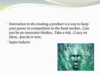 Innovation to do creating a product is a way to keep your power in competition in the hard market...Can you be an innovator thinker...Take a risk...Crazy on ideas...Just do it now. 
Septo Indarto 