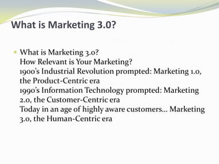 What is Marketing 3.0? 
What is Marketing 3.0? How Relevant is Your Marketing? 1900’s Industrial Revolution prompted: Marketing 1.0, the Product-Centric era 1990’s Information Technology prompted: Marketing 2.0, the Customer-Centric era Today in an age of highly aware customers… Marketing 3.0, the Human-Centric era  