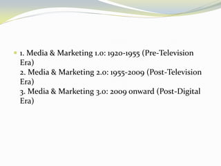 1. Media & Marketing 1.0: 1920-1955 (Pre-Television Era) 2. Media & Marketing 2.0: 1955-2009 (Post-Television Era) 3. Media & Marketing 3.0: 2009 onward (Post-Digital Era)  