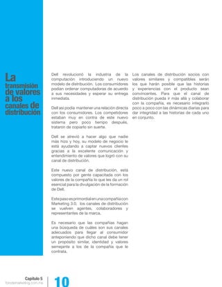 forodemarketing.com.mx 10 
Capítulo 5 
La 
transmisión 
de valores 
a los 
canales de 
distribución 
Dell revolucionó la industria de la 
computación introduciendo un nuevo 
modelo de distribución. Los consumidores 
podían ordenar computadoras de acuerdo 
a sus necesidades y esperar su entrega 
inmediata. 
Dell así podía mantener una relación directa 
con los consumidores. Los competidores 
estaban muy en contra de este nuevo 
sistema pero poco tiempo después, 
trataron de copiarlo sin suerte. 
Dell se atrevió a hacer algo que nadie 
más hizo y hoy, su modelo de negocio le 
está ayudando a captar nuevos clientes 
gracias a la excelente comunicación y 
entendimiento de valores que logró con su 
canal de distribución. 
Este nuevo canal de distribución, está 
compuesto por gente capacitada con los 
valores de la compañía lo que les da un rol 
esencial para la divulgación de la formación 
de Dell. 
Este paso es primordial en una compañía con 
Marketing 3.0, los canales de distribución 
se vuelven agentes, colaboradores y 
representantes de la marca. 
Es necesario que las compañías hagan 
una búsqueda de cuáles son sus canales 
adecuados para llegar al consumidor 
anteponiendo que dicho canal debe tener 
un propósito similar, identidad y valores 
semejante a los de la compañía que le 
contrata. 
Los canales de distribución socios con 
valores similares y compatibles serán 
los que harán posible que las historias 
y experiencias con el producto sean 
convincentes. Para que el canal de 
distribución pueda ir más allá y colaborar 
con la compañía, es necesario integrarlo 
poco a poco con las dinámicas diarias para 
dar integridad a las historias de cada uno 
en conjunto. 
 