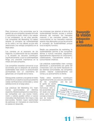 11 forodemarketing.com.mx 
Capítulo 6 
Transmitir 
la visión 
indagación 
a los 
accionistas 
Para convencer a los accionistas que la 
gestión de una compañía necesita formular 
y comunicar la visión, misión y los valores 
a sus empleados, no es cosa sencilla. 
Las compañías del Marketing 3.0 deben 
adoptar el concepto de sustentabilidad 
en su visión y en sus valores ya que esto 
determinará una ventaja competitiva en el 
largo plazo. 
Los cambios en el escenario de los 
negocios, la polarización de los mercados 
y la escases de recursos contribuyen 
significativamente a que la sustentabilidad 
tenga una creciente importancia en la 
misión de toda compañía. 
Las compañías necesitan comunicar a sus 
accionistas que la adopción de prácticas 
sustentables hará crecer la productividad 
acompañada con un crecimiento en 
ganancias y en el poder de la marca. 
Salvaguardar, sostener y recuperar el medio 
ambiente es un objetivo social que presenta 
vastas ramificaciones comerciales y varias 
satisfacciones en el largo plazo. 
Las prácticas del Marketing 3.0, traen 
nuevas oportunidades en distintos 
aspectos. Desde la perspectiva corporativa, 
las compañías con una buena misión, 
visión y valores pueden entrar a nuevos 
mercados más fácilmente. Son mejor y más 
bienvenidos. Tendrán mayor oportunidad 
de participar en mercados en crecimiento 
en países en desarrollo. 
Las empresas que abarcan el tema de la 
sustentabilidad tendrán acceso a ambos 
extremos del mercado: los mercados 
maduros y los mercados pobres. Los 
consumidores en los mercados maduros 
estarán más afianzados ya que les encanta 
el concepto de Sustentabilidad porque 
toca el espíritu humano. 
Desde una perspectiva de marketing, la 
sustentabilidad permite a las compañías 
abrirse a nuevos mercados, segmentos, 
especialmente segmentos en crecimiento, 
colaboradores, culturalmente activos y 
consumidores creativos. 
Las prácticas sustentables traen consigo 
admiración y acercamiento por parte del 
consumidor. Con una fuerte reputación en 
las distintas comunidades, las compañías 
pueden mejorar sustancialmente sus 
ventas y su acercamiento al cliente. 
Todos estos beneficios contribuyen 
significativamente a la cima de crecimiento 
de las compañías con las que 
la gente se siente 
más identificada. 
Comunicar esto a 
los accionistas será 
sin duda una labor 
ardua pero traerá 
consigo un soporte 
que se traducirá 
en crecimiento. 
Desde una perspectiva de 
marketing, la sustentabilidad 
permite a las compañías abrirse 
a nuevos mercados, segmentos 
 