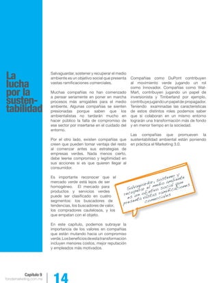 forodemarketing.com.mx 14 
Capítulo 9 
La 
lucha 
por la 
susten-tabilidad 
Salvaguardar, sostener y recuperar el medio 
ambiente es un objetivo social que presenta 
vastas ramificaciones comerciales. 
Muchas compañías no han comenzado 
a pensar seriamente en poner en marcha 
procesos más amigables para el medio 
ambiente. Algunas compañías se sienten 
presionadas porque saben que los 
ambientalistas no tardarán mucho en 
hacer público la falta de compromiso de 
ese sector por insertarse en el cuidado del 
entorno. 
Por el otro lado, existen compañías que 
creen que pueden tomar ventaja del resto 
al comenzar antes sus estrategias de 
empresas verdes. Nada menos cierto, 
debe leerse compromiso y legitimidad en 
sus acciones si es que quieren llegar al 
consumidor. 
Es importante reconocer que el 
mercado verde está lejos de ser 
homogéneo. El mercado para 
productos y servicios verdes 
puede ser clasificado en cuatro 
segmentos: los buscadores de 
tendencias, los buscadores de valor, 
los compradores cautelosos, y los 
que empatan con el objeto. 
En este capítulo, podemos subrayar la 
importancia de los valores en compañías 
que están mutando hacia un compromiso 
verde. Los beneficios de esta transformación 
incluyen menores costos, mejor reputación 
y empleados más motivados. 
Compañías como DuPont contribuyen 
al movimiento verde jugando un rol 
como Innovador. Compañías como Wal- 
Mart, contribuyen jugando un papel de 
inversionista y Timberland por ejemplo, 
contribuye jugando un papel de propagador. 
Teniendo examinadas las características 
de estos distintos roles podemos saber 
que si colaboran en un mismo entorno 
lograrán una transformación más de fondo 
y en menor tiempo en la sociedad. 
Las compañías que promueven la 
sustentabilidad ambiental están poniendo 
en práctica el Marketing 3.0. 
Salvaguardar, sostener y 
recuperar el medio ambiente 
es un objetivo social que 
presenta vastas ramificaciones 
comerciales 
 