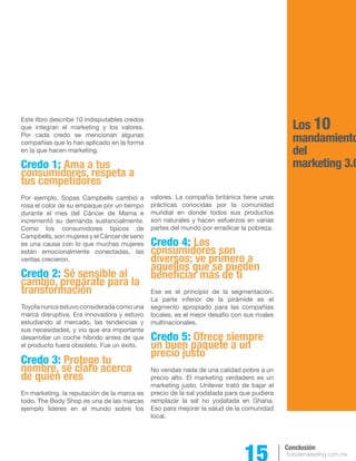 15 forodemarketing.com.mx 
Conclusión 
Los 10 
mandamientos 
del 
marketing 3.0 
Este libro describe 10 indisputables credos 
que integran el marketing y los valores. 
Por cada credo se mencionan algunas 
compañías que lo han aplicado en la forma 
en la que hacen marketing. 
Credo 1: Ama a tus 
consumidores, respeta a 
tus competidores 
Por ejemplo, Sopas Campbells cambió a 
rosa el color de su empaque por un tiempo 
durante el mes del Cáncer de Mama e 
incrementó su demanda sustancialmente. 
Como los consumidores típicos de 
Campbells, son mujeres y el Cáncer de seno 
es una causa con lo que muchas mujeres 
están emocionalmente conectadas, las 
ventas crecieron. 
Credo 2: Sé sensible al 
cambio, prepárate para la 
transformación 
Toyota nunca estuvo considerada como una 
marca disruptiva. Era innovadora y estuvo 
estudiando al mercado, las tendencias y 
sus necesidades, y vio que era importante 
desarrollar un coche híbrido antes de que 
el producto fuera obsoleto. Fue un éxito. 
Credo 3: Protege tu 
nombre, sé claro acerca 
de quién eres 
En marketing, la reputación de la marca es 
todo. The Body Shop es una de las marcas 
ejemplo líderes en el mundo sobre los 
valores. La compañía británica tiene unas 
prácticas conocidas por la comunidad 
mundial en donde todos sus productos 
son naturales y hacen esfuerzos en varias 
partes del mundo por erradicar la pobreza. 
Credo 4: Los 
consumidores son 
diversos; ve primero a 
aquellos que se pueden 
beneficiar más de ti 
Ese es el principio de la segmentación. 
La parte inferior de la pirámide es el 
segmento apropiado para las compañías 
locales, es el mejor desafío con sus rivales 
multinacionales. 
Credo 5: Ofrece siempre 
un buen paquete a un 
precio justo 
No vendas nada de una calidad pobre a un 
precio alto. El marketing verdadero es un 
marketing justo. Unilever trató de bajar el 
precio de la sal yodatada para que pudiera 
remplazar la sal no yodatada en Ghana. 
Eso para mejorar la salud de la comunidad 
local. 
 