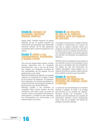 forodemarketing.com.mx 16 
Capítulo 7 
Credo 6: siempre sé 
accesible, derrama 
buenas noticias 
Desde 2005, Hewlett Packard ha estado 
tratando de ser un puente portador de 
información de tecnología para desarrollar 
naciones enteras. No le trae ganancias 
monetarias pero si enorme reputación a su 
marca. 
Credo 7: obtén a tus 
consumidores, mantenlos 
y hazlos crecer 
Una vez que tengas algún cliente, mantén 
buenas relaciones con él. Conócelo 
personalmente, uno a uno de tal forma 
que tengas una fotografía completa de 
sus necesidades, de sus deseos, de sus 
preferencias y sus metas. 
PetSmart Charities por ejemplo, ha salvado 
millones de mascotas en la calle a través 
de sus centros de adopción. El programa, 
lleva visitantes a los centros de adopción y 
a partir de ahí han aumentado las ventas de 
los productos que vende PetSmart. 
Mientras ayudan a los animales, la 
compañía atrae nuevos clientes, les dan 
confianza y los hacen cruzar al punto de 
compra. Como la compañía demuestra su 
preocupación y cuidado por las mascotas, 
los consumidores son conmovidos y se 
vuelven leales a la marca. 
Credo 8: no importa 
de que es tu negocio, 
siempre será un negocio 
de servicio 
Los negocios de servicio no están limitados 
a hoteles o restaurantes. No importa de 
que sea tu negocio siempre tienes que 
anteponer el espíritu de servicio y de leer a 
tu cliente. Servir a tu cliente sinceramente y 
con completa empatía, te ayudará a ganarlo 
por siempre y le ofrecerás una experiencia 
diferente. 
Whole Foods ve su negocio como servicio a 
sus clientes y servicio a la sociedad. Es por 
eso que la compañía trata de transformar 
los estilos de vida del consumidor en 
hábitos saludables. Cada negocio es un 
negocio de servicio, porque cada producto 
lleva implícito el servicio que hay detrás. 
Credo 9: siempre 
distingue tu negocio en 
términos de calidad, costo 
y entrega 
La tarea de los mercadólogos es siempre 
mejorar la calidad, el costo y la entrega 
del producto en su proceso de negocio. 
Siempre cumple tus promesas a los 
clientes a los proveedores a tus canales de 
distribución también. Nunca antepongas 
nada antes de la calidad, del tiempo de 
entrega y del precio debido. 
 