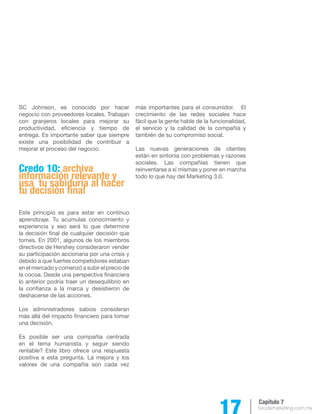 17 forodemarketing.com.mx 
Capítulo 7 
SC Johnson, es conocido por hacer 
negocio con proveedores locales. Trabajan 
con granjeros locales para mejorar su 
productividad, eficiencia y tiempo de 
entrega. Es importante saber que siempre 
existe una posibilidad de contribuir a 
mejorar el proceso del negocio. 
Credo 10: archiva 
información relevante y 
usa tu sabiduría al hacer 
tu decisión final 
Este principio es para estar en continuo 
aprendizaje. Tu acumulas conocimiento y 
experiencia y eso será lo que determine 
la decisión final de cualquier decisión que 
tomes. En 2001, algunos de los miembros 
directivos de Hershey consideraron vender 
su participación accionaria por una crisis y 
debido a que fuertes competidores estaban 
en el mercado y comenzó a subir el precio de 
la cocoa. Desde una perspectiva financiera 
lo anterior podría traer un desequilibrio en 
la confianza a la marca y desistieron de 
deshacerse de las acciones. 
Los administradores sabios consideran 
más allá del impacto financiero para tomar 
una decisión. 
Es posible ser una compañía centrada 
en el tema humanista y seguir siendo 
rentable? Este libro ofrece una respuesta 
positiva a esta pregunta. La mejora y los 
valores de una compañía son cada vez 
más importantes para el consumidor. El 
crecimiento de las redes sociales hace 
fácil que la gente hable de la funcionalidad, 
el servicio y la calidad de la compañía y 
también de su compromiso social. 
Las nuevas generaciones de clientes 
están en sintonía con problemas y razones 
sociales. Las compañías tienen que 
reinventarse a sí mismas y poner en marcha 
todo lo que hay del Marketing 3.0. 
 