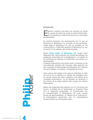 forodemarketing.com.mx 4 
Introducción 
Estamos viviendo una época de cambios en donde 
la manera de hacer las cosas se está transformado. 
En el marketing, la historia reconoce hoy, tres etapas 
fundamentales. 
En primera instancia nos encontramos con lo que se 
denomina el Marketing 1.0, centrado en los productos. 
Luego llegó el Marketing 2.0, que se centraba en los 
consumidores y, finalmente apareció el Marketing 3.0, que 
se centra en los valores y las causas sociales. 
Según Philip Kotler, el Marketing 3.0, surgió como 
respuesta ante varios factores: las nuevas tecnologías, los 
problemas potenciales de la globalización y el interés de 
los individuos por expresar su creatividad, sus valores y su 
espiritualidad. 
Cualquier organización que quiera surgir y prosperar en las 
circunstancias actuales del mercado, debe aprender los 
tres conceptos fundamentales del Marketing 3.0: creación 
de comunidades, co-creación e integridad de marca. 
Tanto para la tecnología como para el marketing, el salto 
del 2.0 al 3.0 no significa un cambio de paradigma sino 
un cambio radical de orden cualitativo. Los valores de la 
‘sociedad postmoderna’ no se plantean en oposición a 
los valores de la etapa anterior sólo corrige sus efectos 
destructores. 
Matiza las exigencias del presente con la ‘conciencia del 
Futuro’; la Razón con la ‘emotividad’, el Progreso lineal 
con el ‘desarrollo sustentable’, la Productividad con 
la ‘competitividad’, el Materialismo con unas ‘nuevas 
formas de espiritualidades’, el Trabajo con el ‘hedonismo’, 
el Individualismo egocéntrico con ‘un individualismo 
comprometido con el bienestar social’. Philip Kotler 
 