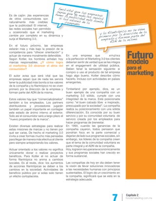 7 forodemarketing.com.mx 
Capítulo 2 
Futuro 
modelo 
para el 
marketing 
Es de cajón: ¡las experiencias 
de otros consumidores son 
naturalmente más creíbles 
que la publicidad! El internet, 
las redes sociales han permitido 
u ocasionado que el marketing 
cambie por completo en su dinámica y 
surja el Marketing 3.0. 
En el futuro próximo, las empresas 
estarán más y más bajo la presión de la 
competencia para “ofrecer orientación” y 
actuar de manera moralmente defendible. 
Según Kotler, los hombres anhelan hoy 
marcas responsables. ¿Y cómo logra 
el marketing 3.0 alcanzar el alma del 
consumidor? 
El autor avisa que será vital que las 
empresas sepan que de nada les servirá 
tener la publicidad más bonita si los valores 
de la compañía y lo filantrópico no se viven 
primero por la dirección de la empresa y 
forman parte del ADN de la misma. 
Estos valores hay que “comercializárselos” 
también a los empleados. Los partners 
distribuidores y proveedores jugarán 
también un papel importante en contagiar 
este estado de ánimo interno al exterior. 
Solo así el consumidor será a largo plazo el 
“nuevo propietario de la marca”. 
Existen diversas estrategias para realizar 
estas misiones de marcas y no tienen por 
qué ser caras. De hecho el marketing 3.0 
invita a crear formas mucho más pensadas 
para llegar de manera más efectiva al cliente 
pero siempre anteponiendo los valores. 
Actuar orientado a los valores no significa 
únicamente donar o realizar proyectos 
benéficos. Para Kotler el no actuar de 
forma filantrópica no anima a cambios 
sociales. Es al revés, dice: los aumentos 
de acciones filantrópicas se deben a los 
cambios en la sociedad. Actividades de 
beneficio público por sí solas solo tienen 
un efecto cortoplacista. 
En una empresa que emplea 
a la perfección el Marketing 3.0 los clientes 
deberían sentir de verdad que se les integra 
en el engagement de utilidad pública. 
Deben tener la sensación siguiente: si 
compro o uso el producto de tal empresa 
hago algo bueno. Kotler describe cómo 
hacerlo. Incluso con actividades en países 
emergentes. 
Timberland por ejemplo, dice, es un 
buen ejemplo de una compañía con un 
marketing 3.0 sólido, cumple con una 
integridad de la marca. Está posicionada 
como: “el buen calzado libre e inspirado, 
preocupado por la sociedad”. La compañía 
realiza su posicionamiento con una sólida 
diferenciación. Es conocida por su buen 
servicio y por su comunidad voluntaria de 
servicio creada por los empleados para 
hacer programas de bienestar. 
En 1994, cuando las ganancias de la 
compañía cayeron, todos pensaron que 
pondrían foco en la parte comercial y 
dejarían de lado sus programas sociales, sin 
embargo, los líderes de la compañía creen 
que el tema de la comunidad voluntaria es 
parte integral y el ADN de la compañía. 
Hoy, lograron recuperarse económicamente 
y sus programas sociales han crecido en 
forma sustancial. 
Las compañías de hoy en día deben tener 
la visión de llevar soluciones innovadoras 
a las necesidades humanas con principios 
sustentables. El logro de un crecimiento en 
la compañía, significará que se está en la 
estrategia adecuada. 
Será vital que las empresas 
sepan que de nada les servirá 
tener la publicidad más bonita 
si los valores de la 
compañía 
y lo filantrópico no se viven 
primero por la dirección de la 
empresa y forman parte del 
ADN de la misma 
 