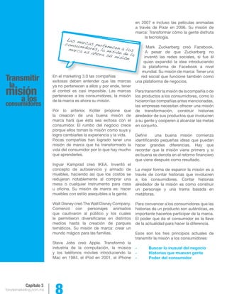 forodemarketing.com.mx 8 
Capítulo 3 
Transmitir 
lamisión 
a los 
consumidores 
En el marketing 3.0 las compañías 
exitosas deben entender que las marcas 
ya no pertenecen a ellos y por ende, tener 
el control es casi imposible. Las marcas 
pertenecen a los consumidores, la misión 
de la marca es ahora su misión. 
Por lo anterior, Kotler propone que 
la creación de una buena misión de 
marca hará que ésta sea exitosa con el 
consumidor. El rumbo del negocio crece 
porque ellos toman la misión como suya y 
logra cambiarles la experiencia y la vida. 
Pocas compañías han logrado tener una 
misión de marca que ha transformado la 
vida del consumidor por lo que hay mucho 
que aprenderles. 
Ingvar Kamprad creó IKEA. Inventó el 
concepto de autoservicio y armado de 
muebles, haciendo así que los costos se 
redujeran notablemente al comprar una 
mesa o cualquier instrumento para casa 
u oficina. Su misión de marca es: hacer 
muebles con estilo asequibles a la gente. 
Walt Disney creó The Walt Disney Company. 
Comenzó con personajes animados 
que cautivaron al público y los cuales 
le permitieron diversificarse en distintos 
medios hasta la creación de parques 
temáticos. Su misión de marca: crear un 
mundo mágico para las familias. 
Steve Jobs creó Apple. Transformó la 
industria de la computación, la música 
y los teléfonos móviles introduciendo la 
Mac en 1984, el iPod en 2001, el iPhone 
en 2007 e incluso las películas animadas 
a través de Pixar en 2006. Su misión de 
marca: Transformar cómo la gente disfruta 
la tecnología. 
Mark Zuckerberg creó Facebook. 
A pesar de que Zuckerberg no 
inventó las redes sociales, si fue él 
quien expandió la idea introduciendo 
la plataforma de Facebook a nivel 
mundial. Su misión de marca: Tener una 
red social que funcione también como 
una plataforma de negocios. 
Para transmitir la misión de la compañía o de 
los productos a los consumidores, como lo 
hicieron las compañías antes mencionadas, 
las empresas necesitan ofrecer una misión 
de transformación, construir historias 
alrededor de sus productos que involucren 
a su gente y cooperen a alcanzar las metas 
en conjunto. 
Definir una buena misión comienza 
identificando pequeñas ideas que puedan 
hacer grandes diferencias. Hay que 
recordar que la misión viene primero y si 
es buena se denota en el retorno financiero 
que viene después como resultado. 
La mejor forma de esparcir la misión es a 
través de contar historias que involucren 
a los consumidores. Contar historias 
alrededor de la misión es como construir 
un personaje y una trama basada en 
metáforas. 
Para convencer a los consumidores que las 
historias de un producto son auténticas, es 
importante hacerlos participar de la marca. 
El poder que da el consumidor es la llave 
de la actualidad para hacer la diferencia. 
Esos son los tres principios actuales de 
transmitir la misión a los consumidores: 
- Buscar lo inusual del negocio 
- Historias que muevan gente 
- Poder del consumidor 
Las marcas pertenecen a los 
consumidores, la misión de la 
marca es ahora su misión 
 