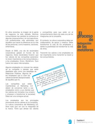 9 forodemarketing.com.mx 
y compartirlos para que estén en el 
comportamiento diario de cada uno de los 
integrantes de la compañía. 
El contexto, la cultura corporativa debe ser 
colaboradora, de apoyo y creativa. Debe 
transformar la vida de los empleados y 
darles la posibilidad de transformar la vida 
de otros. 
Transmitir los valores a los empleados es 
tan importante como transmitir la misión a 
los consumidores. 
Capítulo 4 
Bank of America, Samsung, 
DuPont y Procter&Gamble, 
entre otras, aplicaron el método 
de indagación de las metáforas 
en el diseño de nuevas líneas de 
productos y servicios 
pErlo ceso 
de 
indagación 
de las 
metáforas 
En años recientes, la imagen de la gente 
de negocios ha sido dañada. Muchos 
consumidores han perdido la confianza en 
algunas corporaciones y en sus ejecutivos. 
Los profesionistas más admirados son 
aquellos que hacen la diferencia en la vida 
de las personas, como maestros, doctores, 
enfermeras. 
Desde el 2000, una ola de escándalos 
corporativos golpeó el mundo de los 
negocios. Estos escándalos hicieron que 
los valores de las compañías parecieran 
no tener importancia a los consumidores y 
a los empleados. Enron, WorldCom, Tyco 
fueron los casos más sonados. 
Algunos empleados no conocen los valores 
de su compañía o piensan que están 
diseñados sólo como una estrategia de 
Relaciones Públicas. Algunos de 
los empleados que sí viven los 
valores se sienten decepcionados 
de aquellos que no. 
Las compañías que están 
insertándose al Marketing 3.0 
deben de convencer tanto a sus 
empleados como a sus clientes que 
los valores son tomados muy enserio 
y empezar a transformar la sociedad. 
Debe ser una consigna actual. 
Los empleados son los principales 
promotores de los valores en la compañía. 
La cultura corporativa del Marketing 3.0, 
tiene todo que ver con la integridad de 
la marca. Tiene que alinear los valores 
 