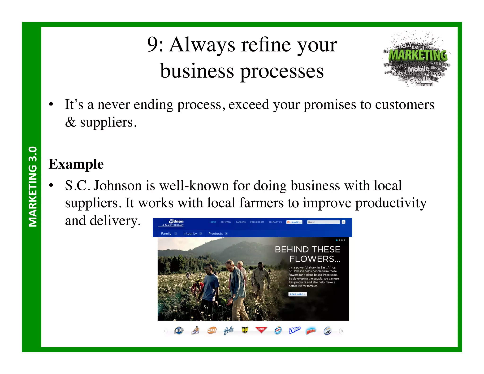 9: Always reﬁne your 
                                        business processes	

                       •  It’s a never ending process, exceed your promises to customers
                           suppliers.	

MARKETING	
  3.0	
  




                       Example	

                       •  S.C. Johnson is well-known for doing business with local
                          suppliers. It works with local farmers to improve productivity
                          and delivery.	

 