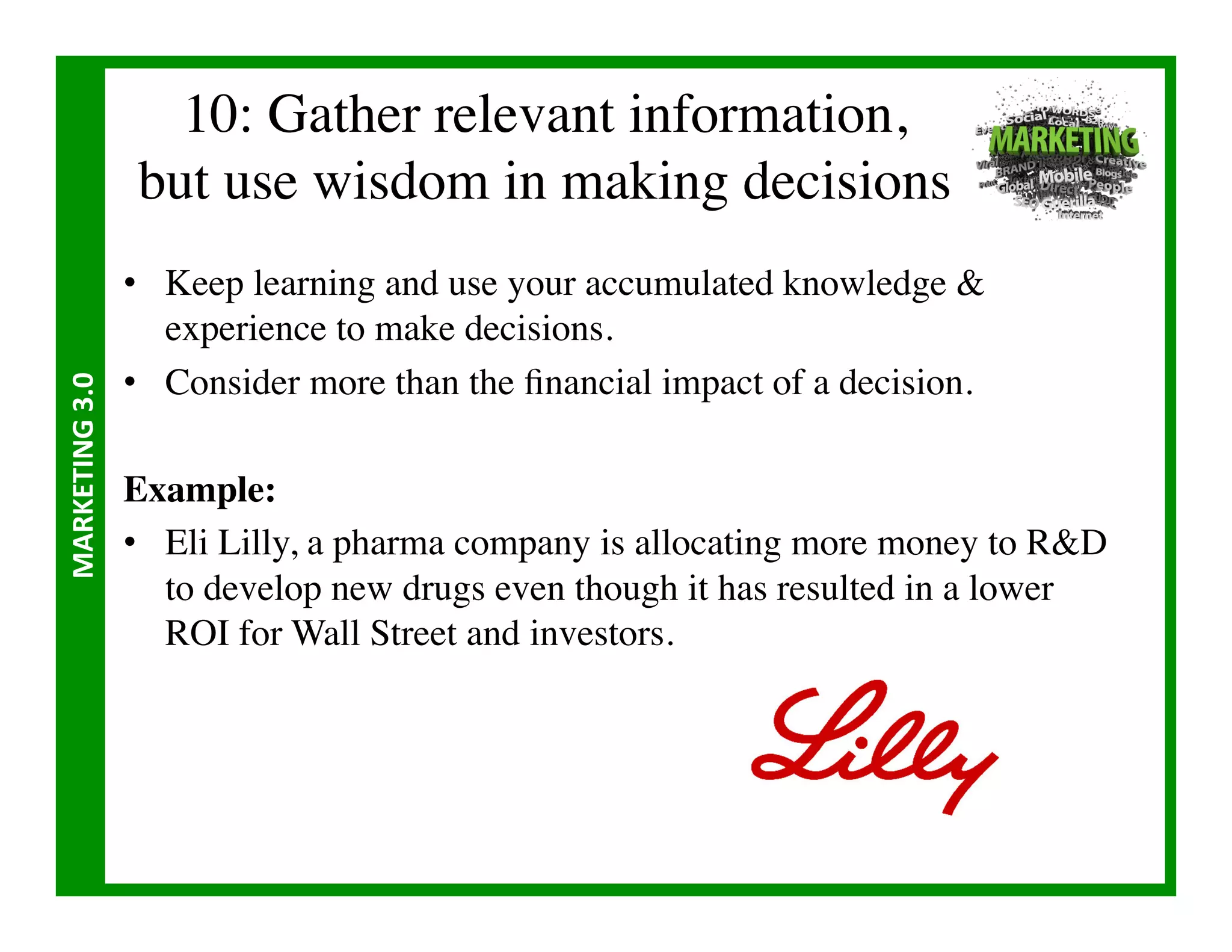 10: Gather relevant information,
                        but use wisdom in making decisions	

                       •  Keep learning and use your accumulated knowledge 
                          experience to make decisions.	

                       •  Consider more than the ﬁnancial impact of a decision.	

MARKETING	
  3.0	
  




                       Example:	

                       •  Eli Lilly, a pharma company is allocating more money to RD
                          to develop new drugs even though it has resulted in a lower
                          ROI for Wall Street and investors.	

 