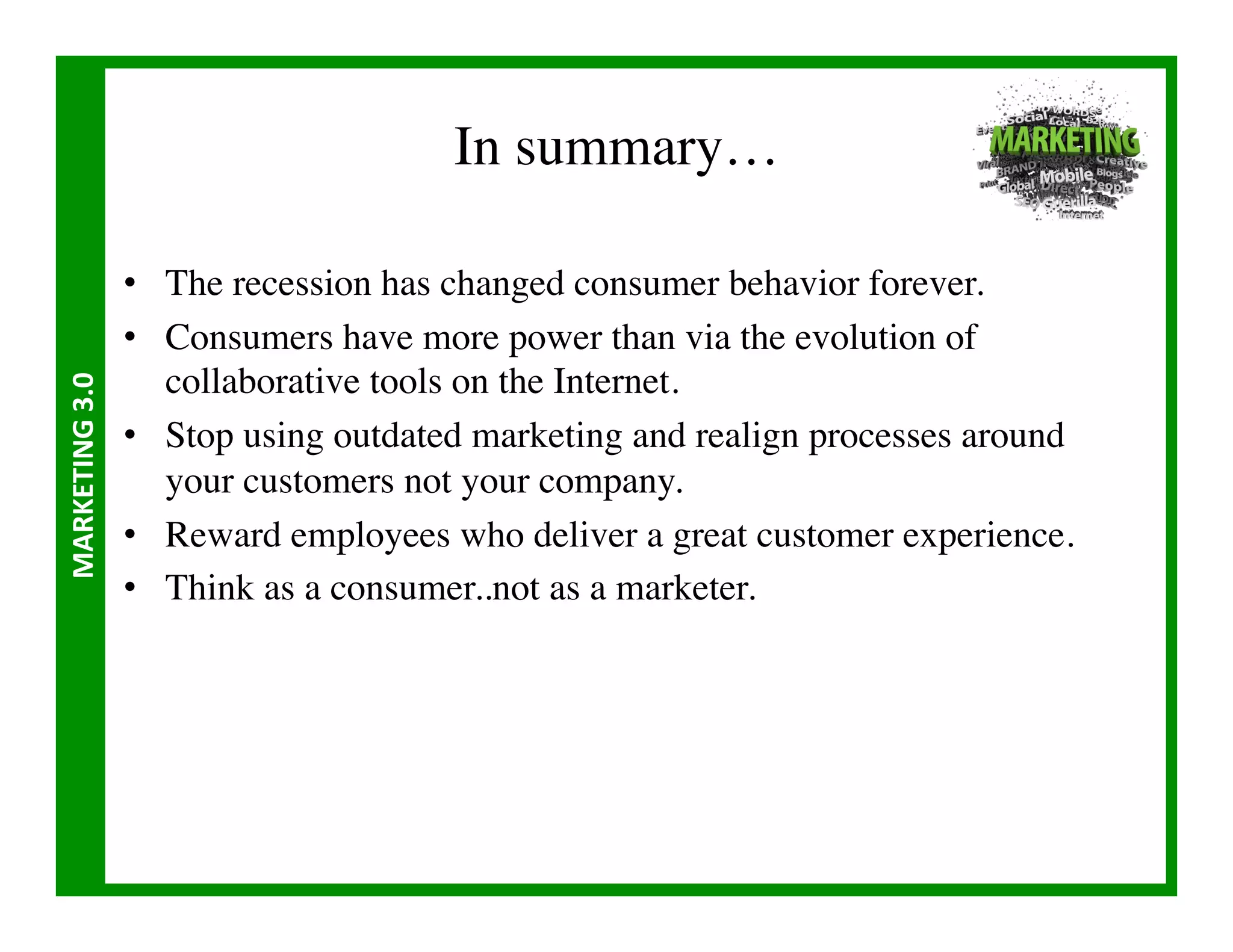 In summary…	


                       •  The recession has changed consumer behavior forever.	

                       •  Consumers have more power than via the evolution of
                          collaborative tools on the Internet.	

MARKETING	
  3.0	
  




                       •  Stop using outdated marketing and realign processes around
                          your customers not your company.	

                       •  Reward employees who deliver a great customer experience.	

                       •  Think as a consumer..not as a marketer.	

 