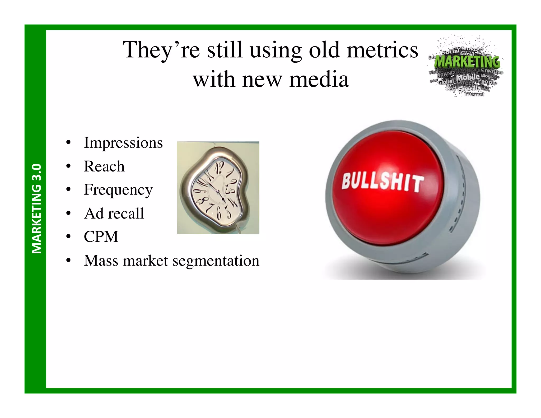 They’re still using old metrics
                                       with new media	


                       •    Impressions	

                       •    Reach	

MARKETING	
  3.0	
  




                       •    Frequency	

                       •    Ad recall	

                       •    CPM	

                       •    Mass market segmentation	

 