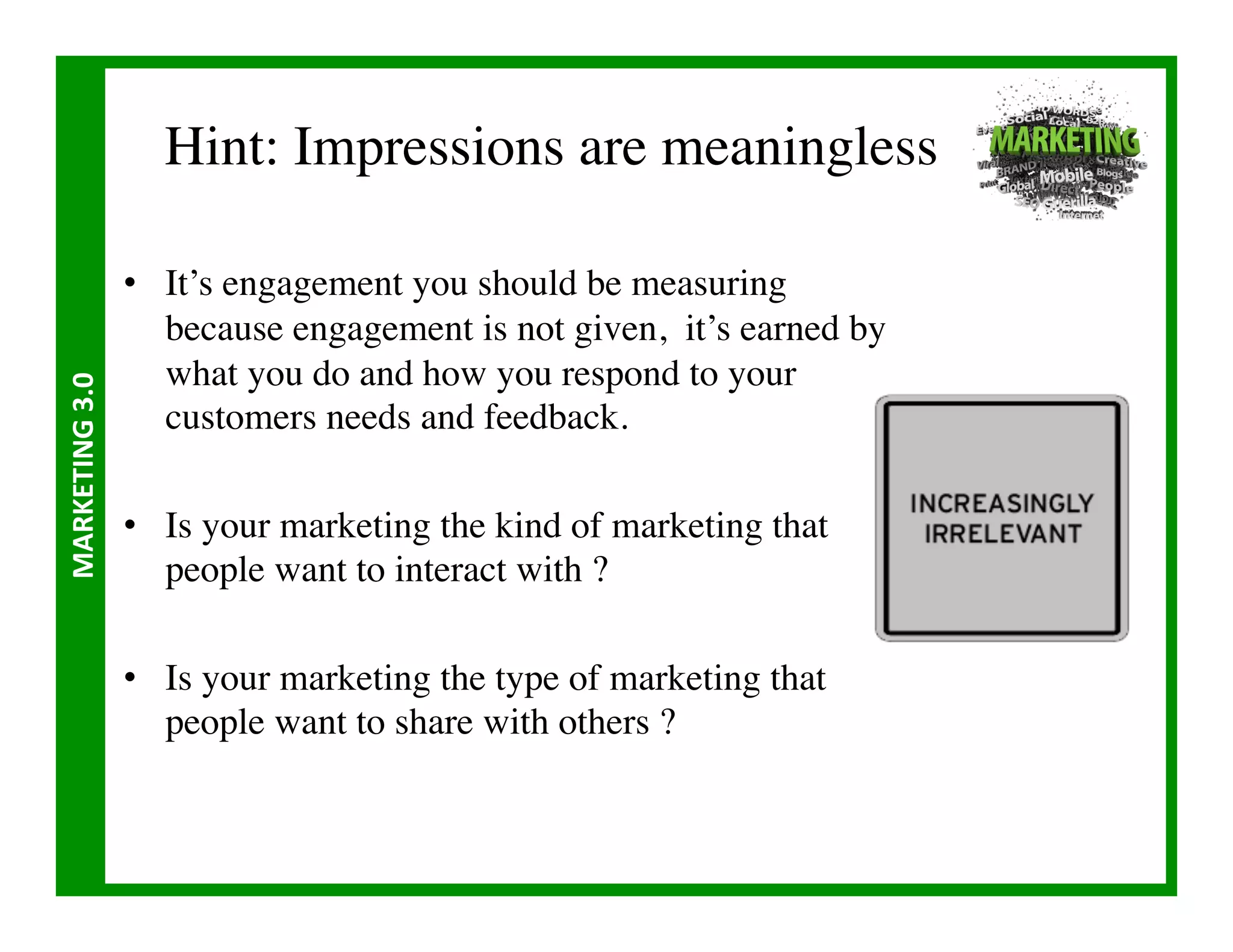 Hint: Impressions are meaningless	


                       •  It’s engagement you should be measuring
                          because engagement is not given, it’s earned by
                          what you do and how you respond to your
MARKETING	
  3.0	
  




                          customers needs and feedback.	


                       •  Is your marketing the kind of marketing that
                          people want to interact with ? 	


                       •  Is your marketing the type of marketing that
                          people want to share with others ?	

 