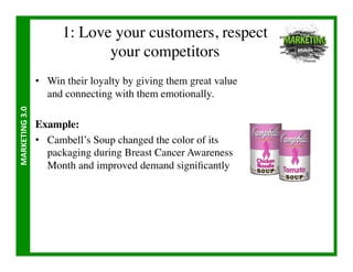 1: Love your customers, respect 
                                    your competitors	

                       •  Win their loyalty by giving them great value
                          and connecting with them emotionally.	

MARKETING	
  3.0	
  




                       Example:	

                       •  Cambell’s Soup changed the color of its
                          packaging during Breast Cancer Awareness
                          Month and improved demand signiﬁcantly	

 