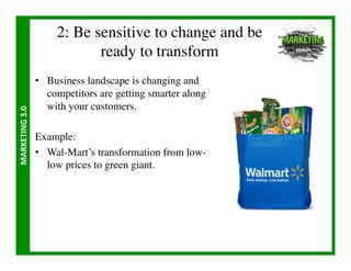 2: Be sensitive to change and be
                                   ready to transform	

                       •  Business landscape is changing and
                          competitors are getting smarter along
                          with your customers.	

MARKETING	
  3.0	
  




                       Example:	

                       •  Wal-Mart’s transformation from low-
                          low prices to green giant.	

 