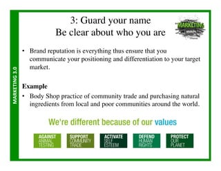3: Guard your name
                                   Be clear about who you are	

                       •  Brand reputation is everything thus ensure that you
                          communicate your positioning and differentiation to your target
                          market.	

MARKETING	
  3.0	
  




                       Example	

                       •  Body Shop practice of community trade and purchasing natural
                          ingredients from local and poor communities around the world.	

 