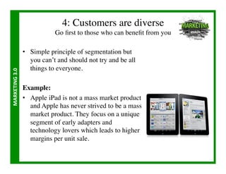 4: Customers are diverse
                                   Go ﬁrst to those who can beneﬁt from you	


                       •  Simple principle of segmentation but
                          you can’t and should not try and be all
                          things to everyone.	

MARKETING	
  3.0	
  




                       Example:	

                       •  Apple iPad is not a mass market product
                          and Apple has never strived to be a mass
                          market product. They focus on a unique
                          segment of early adapters and
                          technology lovers which leads to higher
                          margins per unit sale.	

 