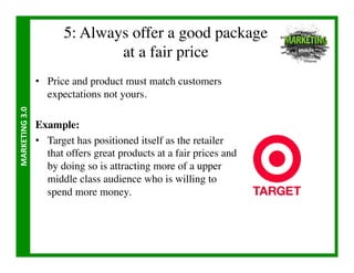 5: Always offer a good package
                                      at a fair price	

                       •  Price and product must match customers
                          expectations not yours.	

MARKETING	
  3.0	
  




                       Example:	

                       •  Target has positioned itself as the retailer
                          that offers great products at a fair prices and
                          by doing so is attracting more of a upper
                          middle class audience who is willing to
                          spend more money.	

 