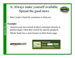 6: Always make yourself available
                                Spread the good news	

                       •  Don’t make it hard for customers to ﬁnd you.	

MARKETING	
  3.0	
  




                       Example:	

                       •  Amazon.com uses search to direct consumer directly to
                          product pages when they search for speciﬁc products. 	

                       •  Whole foods has a store locator on their home page.	

 