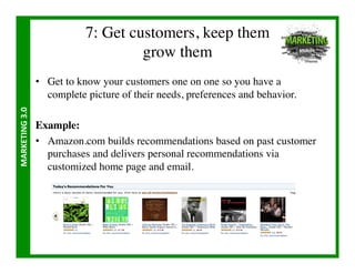 7: Get customers, keep them
                                            grow them	

                       •  Get to know your customers one on one so you have a
                          complete picture of their needs, preferences and behavior.	

MARKETING	
  3.0	
  




                       Example:	

                       •  Amazon.com builds recommendations based on past customer
                          purchases and delivers personal recommendations via
                          customized home page and email.	

 